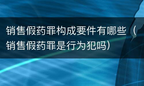销售假药罪构成要件有哪些（销售假药罪是行为犯吗）