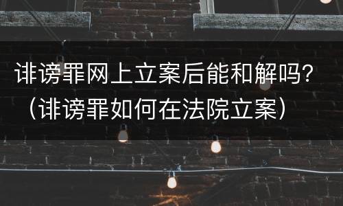 诽谤罪网上立案后能和解吗？（诽谤罪如何在法院立案）