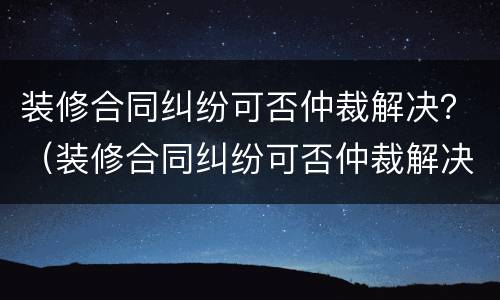 装修合同纠纷可否仲裁解决？（装修合同纠纷可否仲裁解决案例）