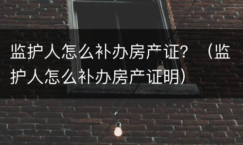 监护人怎么补办房产证？（监护人怎么补办房产证明）