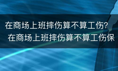在商场上班摔伤算不算工伤？ 在商场上班摔伤算不算工伤保险