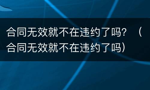 合同无效就不在违约了吗？（合同无效就不在违约了吗）