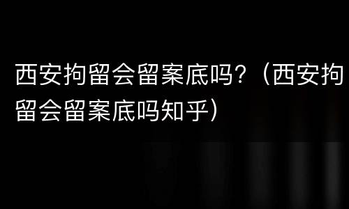 西安拘留会留案底吗?（西安拘留会留案底吗知乎）