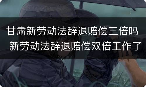 甘肃新劳动法辞退赔偿三倍吗 新劳动法辞退赔偿双倍工作了15年