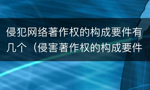 侵犯网络著作权的构成要件有几个（侵害著作权的构成要件）