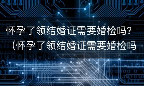 怀孕了领结婚证需要婚检吗？（怀孕了领结婚证需要婚检吗女）