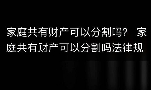 家庭共有财产可以分割吗？ 家庭共有财产可以分割吗法律规定