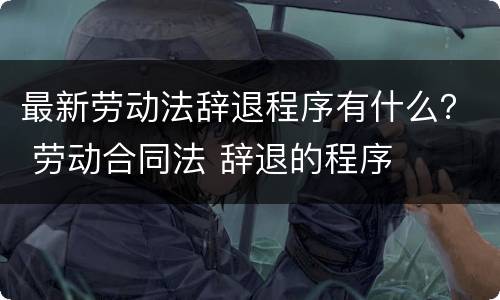 最新劳动法辞退程序有什么？ 劳动合同法 辞退的程序