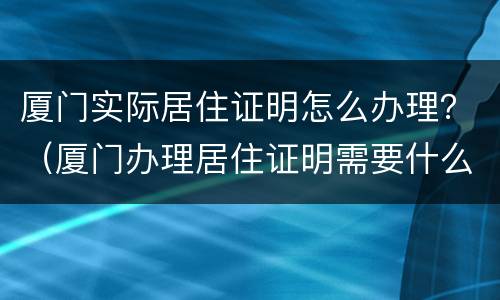 厦门实际居住证明怎么办理？（厦门办理居住证明需要什么材料）