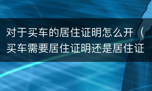 对于买车的居住证明怎么开（买车需要居住证明还是居住证）
