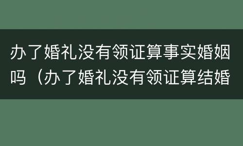 办了婚礼没有领证算事实婚姻吗（办了婚礼没有领证算结婚吗）