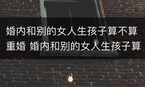 婚内和别的女人生孩子算不算重婚 婚内和别的女人生孩子算不算重婚呢