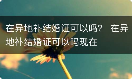 在异地补结婚证可以吗？ 在异地补结婚证可以吗现在