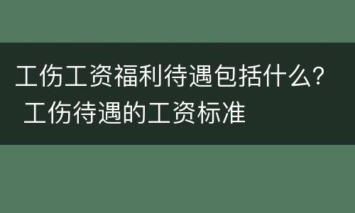 工伤工资福利待遇包括什么？ 工伤待遇的工资标准