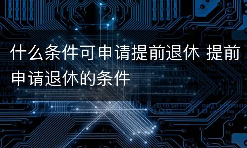 什么条件可申请提前退休 提前申请退休的条件