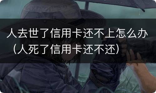 人去世了信用卡还不上怎么办（人死了信用卡还不还）