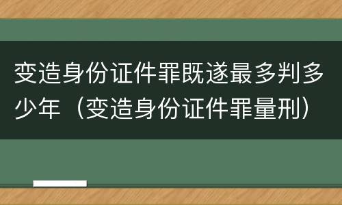 变造身份证件罪既遂最多判多少年（变造身份证件罪量刑）