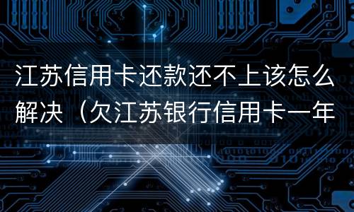江苏信用卡还款还不上该怎么解决（欠江苏银行信用卡一年没还要还多少）