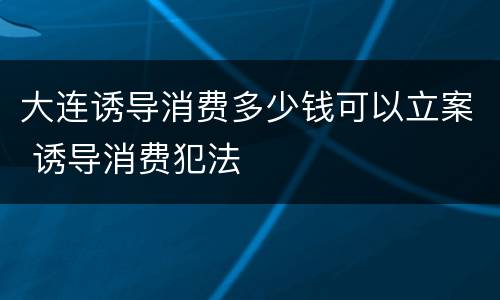 大连诱导消费多少钱可以立案 诱导消费犯法
