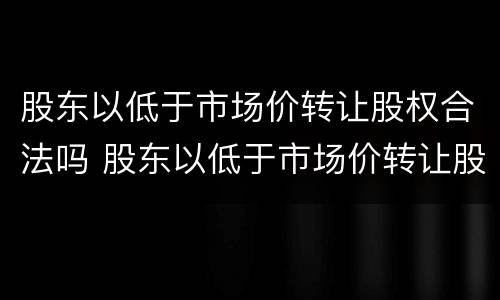 股东以低于市场价转让股权合法吗 股东以低于市场价转让股权合法吗为什么