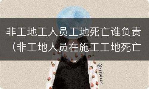 非工地工人员工地死亡谁负责（非工地人员在施工工地死亡 算安全事故吗）