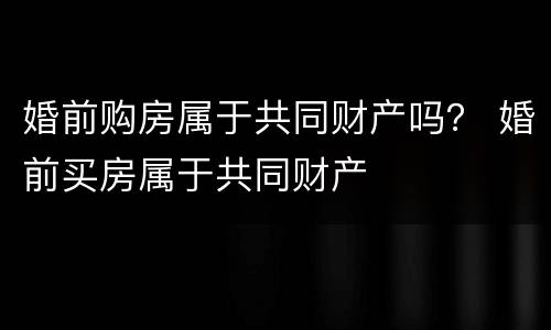 婚前购房属于共同财产吗？ 婚前买房属于共同财产