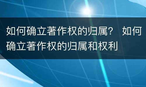 如何确立著作权的归属？ 如何确立著作权的归属和权利