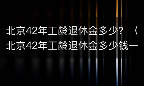 北京42年工龄退休金多少？（北京42年工龄退休金多少钱一个月）
