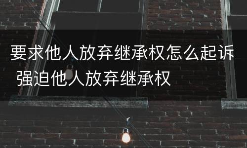 要求他人放弃继承权怎么起诉 强迫他人放弃继承权