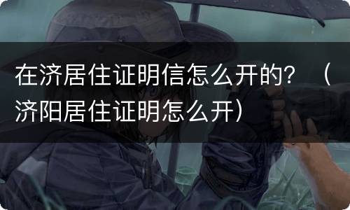 在济居住证明信怎么开的？（济阳居住证明怎么开）