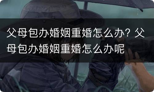 父母包办婚姻重婚怎么办? 父母包办婚姻重婚怎么办呢