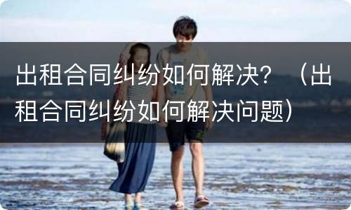出租合同纠纷如何解决？（出租合同纠纷如何解决问题）