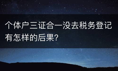 个体户三证合一没去税务登记有怎样的后果？