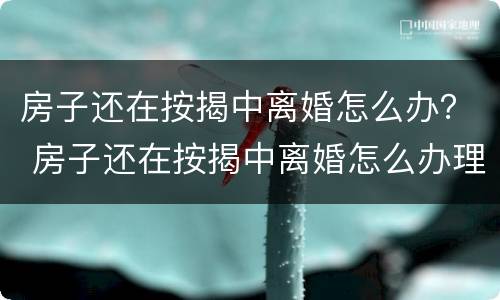 房子还在按揭中离婚怎么办？ 房子还在按揭中离婚怎么办理手续