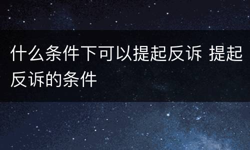 什么条件下可以提起反诉 提起反诉的条件
