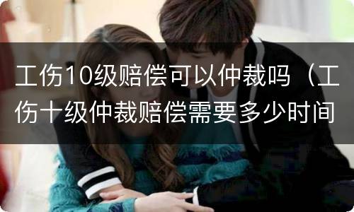 工伤10级赔偿可以仲裁吗（工伤十级仲裁赔偿需要多少时间）