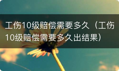工伤10级赔偿需要多久（工伤10级赔偿需要多久出结果）
