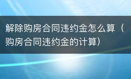 解除购房合同违约金怎么算（购房合同违约金的计算）