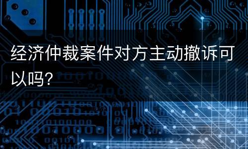 经济仲裁案件对方主动撤诉可以吗？