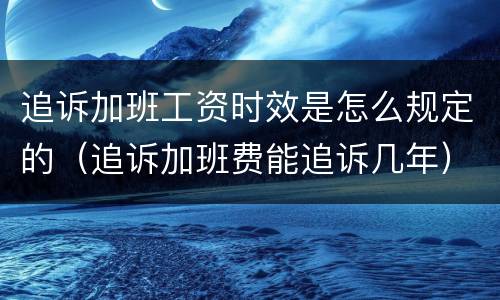 追诉加班工资时效是怎么规定的（追诉加班费能追诉几年）