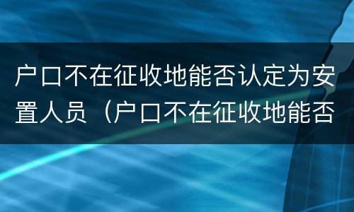 户口不在征收地能否认定为安置人员（户口不在征收地能否认定为安置人员名单）