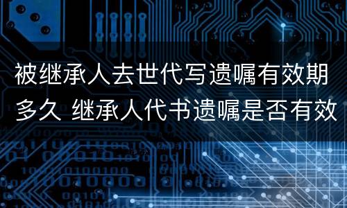 被继承人去世代写遗嘱有效期多久 继承人代书遗嘱是否有效