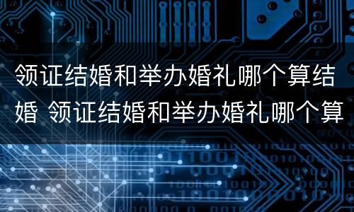 领证结婚和举办婚礼哪个算结婚 领证结婚和举办婚礼哪个算结婚呢