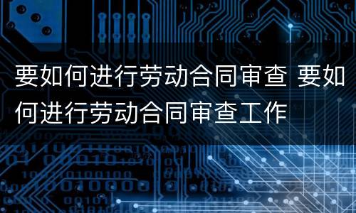 要如何进行劳动合同审查 要如何进行劳动合同审查工作