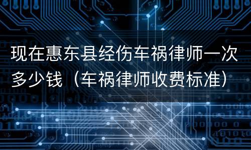 现在惠东县经伤车祸律师一次多少钱（车祸律师收费标准）