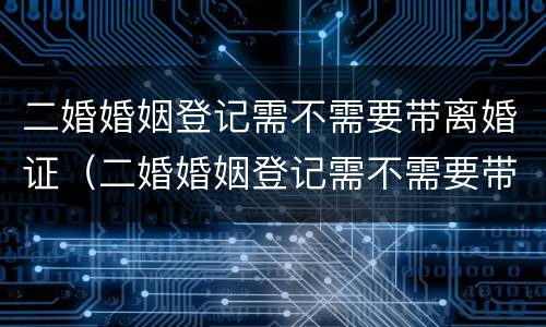 二婚婚姻登记需不需要带离婚证（二婚婚姻登记需不需要带离婚证呢）