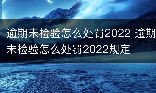 逾期未检验怎么处罚2022 逾期未检验怎么处罚2022规定