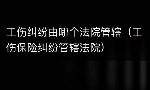工伤纠纷由哪个法院管辖（工伤保险纠纷管辖法院）