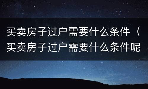 买卖房子过户需要什么条件（买卖房子过户需要什么条件呢）