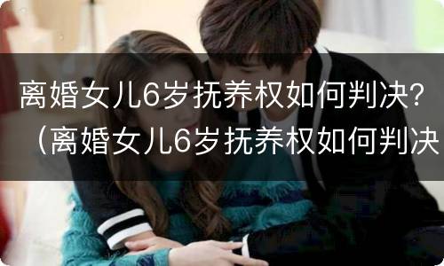 离婚女儿6岁抚养权如何判决？（离婚女儿6岁抚养权如何判决呢）